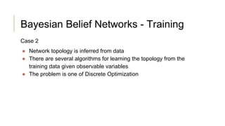 Bayesian Belief Networks - Training
Case 2
● Network topology is inferred from data
● There are several algorithms for learning the topology from the
training data given observable variables
● The problem is one of Discrete Optimization
 