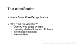 Text classification:
● Naive Bayes Classifier application.
● Why Text Classification?
○ Classify web pages by topic
○ Learning which articles are of interest
○ Information extraction
○ Internet filters.
https://www.slideshare.net/ashrafmath/naive-bayes-15644818
 