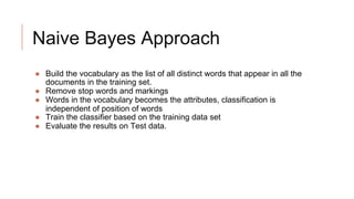 Naive Bayes Approach
● Build the vocabulary as the list of all distinct words that appear in all the
documents in the training set.
● Remove stop words and markings
● Words in the vocabulary becomes the attributes, classification is
independent of position of words
● Train the classifier based on the training data set
● Evaluate the results on Test data.
 