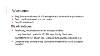 Advantages:
● Requires a small amount of training data to estimate the parameters.
● Good results obtained in most cases
● Easy to implement
Disadvantages:
● Practically, dependencies exist among variables.
eg: hospitals : patients: Profile: age, family history etc.
Symptoms: fever, cough etc., Disease: lung cancer, diabetes, etc.
● Dependencies among these cannot be modelled by Naive bayesian
classifier.
 