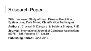 Research Paper
Title : Improved Study of Heart Disease Prediction
System using Data Mining Classification Techniques
Authors : Chaitrali S. Dangare & Sulabha S. Apte, PhD
Journal : International Journal of Computer Applications
(0975 – 888) Volume 47– No.10
Publishing Period : June 2012
 