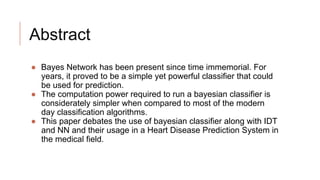 Abstract
● Bayes Network has been present since time immemorial. For
years, it proved to be a simple yet powerful classifier that could
be used for prediction.
● The computation power required to run a bayesian classifier is
considerately simpler when compared to most of the modern
day classification algorithms.
● This paper debates the use of bayesian classifier along with IDT
and NN and their usage in a Heart Disease Prediction System in
the medical field.
 