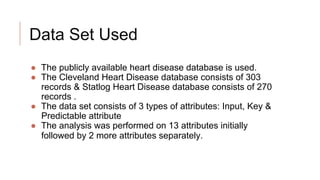 Data Set Used
● The publicly available heart disease database is used.
● The Cleveland Heart Disease database consists of 303
records & Statlog Heart Disease database consists of 270
records .
● The data set consists of 3 types of attributes: Input, Key &
Predictable attribute
● The analysis was performed on 13 attributes initially
followed by 2 more attributes separately.
 
