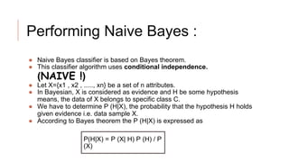 Performing Naive Bayes :
● Naive Bayes classifier is based on Bayes theorem.
● This classifier algorithm uses conditional independence.
(NAIVE !)
● Let X={x1 , x2 , ....., xn} be a set of n attributes.
● In Bayesian, X is considered as evidence and H be some hypothesis
means, the data of X belongs to specific class C.
● We have to determine P (H|X), the probability that the hypothesis H holds
given evidence i.e. data sample X.
● According to Bayes theorem the P (H|X) is expressed as
P(H|X) = P (X| H) P (H) / P
(X)
 