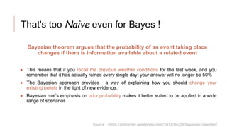 That's too Naive even for Bayes !
Bayesian theorem argues that the probability of an event taking place
changes if there is information available about a related event
● This means that if you recall the previous weather conditions for the last week, and you
remember that it has actually rained every single day, your answer will no longer be 50%
● The Bayesian approach provides a way of explaining how you should change your
existing beliefs in the light of new evidence.
● Bayesian rule’s emphasis on prior probability makes it better suited to be applied in a wide
range of scenarios
Source : https://mlcorner.wordpress.com/2013/04/28/bayesian-classifier/
 