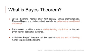 What is Bayes Theorem?
● Bayes' theorem, named after 18th-century British mathematician
Thomas Bayes, is a mathematical formula for determining conditional
probability
● The theorem provides a way to revise existing predictions or theories
given new or additional evidence.
● In finance, Bayes' theorem can be used to rate the risk of lending
money to potential borrowers.
Source : https://www.investopedia.com/terms/b/bayes-theorem.asp
 