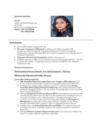 Profile Synopsis:
 DELL HR Generalist/Operations Profile
 10+ years of exposure to HR domain in different roles (Talent Acquisition/HR
Operations/Audit & Compliance/Onboarding/Background Verification/Training &
Development/Succession Planning/HR Policy/Employee Engagement/Exit Management) for
IT Services Organization
 Exposure with international companies and their various projects
 PGDBM- equivalent to MBA (Two year full time course in Personnel Management) – from Sri
Guru Ram Rai Institute of Technology & Science, Dehradun (SGRRITS), now affiliated to
Garhwal University
Professional Experience:
Dell International Services India Pvt. Ltd., Noida (August 07 – Till Now)
HR Generalist/Operations (Feb 2009 - Till now):
Current Role & Responsibilities:
 HR- Generalist/Operations supporting a team of approx. 3000 employees for IT
Services business for horizontal/verticals across geographies within and outside India
 Working actively with the Talent Acquisition team for co-ordination of the Joining
Formalites (Onboarding)/Orientation/Induction of the expected hires (both campus
and laterals). Bringing the joinees onboard on Day1 and ensuring their smooth onboarding
till the time they hit the floor
 Managing Background Verification Process (BGV) of the employees via external vendor.
Ensuring that the relevant forms are filled in by the employees and submitting the same to
the vendor for initiation of the verification process. On receipt of the report, if the
verification is not clear/or if the report is not Green then handling the Consequence
Management part of the BGV with the help of Business Managers and the Human
Resource Generalists/Talent Acquisition Team for appropriate closure of the case
 Handling end to end Onsite Deputation Process (ODP) of the employees along with
providing cross cultural sensitization training to the employees expected to travel across
geographies
 Managing Offshore Transfers/Deputation Processes of the employees travelling from
one site to another within the organization within India
RACHNA MOHAN
Email:
rachna_mohan@hotmail.com
Alt Email:
Rachna.m.saxena@gmail.com
Phone: +91– 9313920758
+91– 9205029348
 