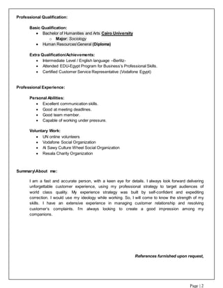 Page | 2
Professional Qualification:
Basic Qualification:
 Bachelor of Humanities and Arts Cairo University
o Major: Sociology
 Human ResourcesGeneral (Diploma)
Extra Qualification/Achievements:
 Intermediate Level / English language –Berlitz-
 Attended EDU-Egypt Program for Business’s Professional Skills.
 Certified Customer Service Representative (Vodafone Egypt)
Professional Experience:
Personal Abilities:
 Excellent communication skills.
 Good at meeting deadlines.
 Good team member.
 Capable of working under pressure.
Voluntary Work:
 UN online volunteers
 Vodafone Social Organization
 Al Sawy Culture Wheel Social Organization
 Resala Charity Organization
SummaryAbout me:
I am a fast and accurate person, with a keen eye for details. I always look forward delivering
unforgettable customer experience, using my professional strategy to target audiences of
world class quality. My experience strategy was built by self-confident and expediting
correction. I would use my ideology while working. So, I will come to know the strength of my
skills. I have an extensive experience in managing customer relationship and resolving
customer’s complaints. I’m always looking to create a good impression among my
companions.
References furnished upon request,
 