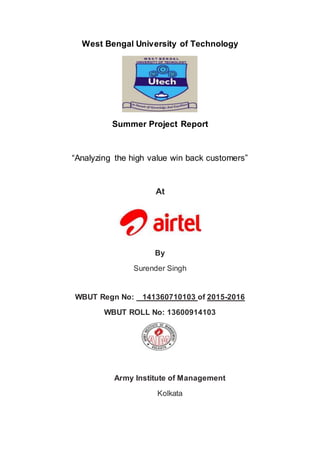West Bengal University of Technology
Summer Project Report
“Analyzing the high value win back customers”
At
By
Surender Singh
WBUT Regn No: 141360710103 of 2015-2016
WBUT ROLL No: 13600914103
Army Institute of Management
Kolkata
 