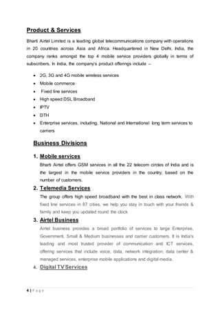 4 | P a g e
Product & Services
Bharti Airtel Limited is a leading global telecommunications company with operations
in 20 countries across Asia and Africa. Headquartered in New Delhi, India, the
company ranks amongst the top 4 mobile service providers globally in terms of
subscribers. In India, the company’s product offerings include –
 2G, 3G and 4G mobile wireless services
 Mobile commerce
 Fixed line services
 High speed DSL Broadband
 IPTV
 DTH
 Enterprise services, including, National and International long term services to
carriers
Business Divisions
1. Mobile services
Bharti Airtel offers GSM services in all the 22 telecom circles of India and is
the largest in the mobile service providers in the country, based on the
number of customers.
2. Telemedia Services
The group offers high speed broadband with the best in class network. With
fixed line services in 87 cities, we help you stay in touch with your friends &
family and keep you updated round the clock
3. Airtel Business
Airtel business provides a broad portfolio of services to large Enterprise,
Government, Small & Medium businesses and carrier customers. It is India's
leading and most trusted provider of communication and ICT services,
offering services that include voice, data, network integration, data center &
managed services, enterprise mobile applications and digital media.
4. Digital TV Services
 