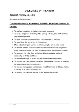 5 | P a g e
OBJECTIVES OF THE STUDY
Research Primary objective
High value win back customers.
To comprehensively understand following parameter selected for
studied:
 To analyze in detail as to what are high value customers.
 To have a proper understanding of the existing call rate, data tariffs of Airtel
and of other operators.
 To cover up a calling base of around 1500 customer for sampling.
 To understand the grievances of the customer.
 Make a detailed report whether he /she is using the sim of Airtel or not.
 To note the different reasons of their dissatisfaction which may range from
costly data packs, costly call rates, a call drop due to some network problem.
 To represent this in the form of charts and tables so that a profound
relationship could be established.
 To recommend ways as to how can the customers be fetched back.
 To suggest rate changes in any schemes offered by the company to generate
the awareness among the customers.
 To find how many people are interested in rs.21 tariff valid for 30 days having
a call rate of 30 p/min Local and STD.
 To develop this innovative service for the high value customer.
 