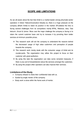 6 | P a g e
SCOPE AND LIMITATIONS
As we all aware about the fact that Airtel is a market leader among all private sector
operators in Indian Telecommunication Industry so, there is a huge pressure on the
company (Bharti Airtel) to retain its position in the market. BTL(Below the line) is
facing several challenges from its competitors mainly MTNL, Reliance, idea, Tata
Indicom, Aircel & Uninor. More over the major challenge the company is facing is to
retain the current customer base and try to increase it by providing them better
services at minimum possible prices.
 This research work will aid the company to understand the reasons behind
the decreased usage of high value customers and perception of people
towards the company.
 This research work mainly deals with the consumer usage of Airtel and its
counter-parts. The organization may utilize this project to focus on their
customer with great perfection.
 By using this task the organization can take some remedial measures, if
there is any sort of dissatisfaction about the services amongst the customers.
 By using this project other operators can also improve their services.
Limitations of the Study
 Company refused to share their confidential data with us.
 Guided by single mentor of the company.
 Study work is done within the frame work of mentor.
 