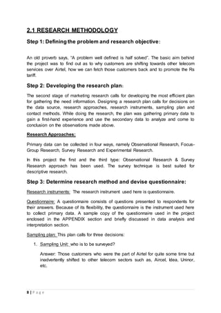 8 | P a g e
2.1 RESEARCH METHODOLOGY
Step 1: Defining the problem and research objective:
An old proverb says, “A problem well defined is half solved”. The basic aim behind
the project was to find out as to why customers are shifting towards other telecom
services over Airtel, how we can fetch those customers back and to promote the Rs
tariff.
Step 2: Developing the research plan:
The second stage of marketing research calls for developing the most efficient plan
for gathering the need information. Designing a research plan calls for decisions on
the data source, research approaches, research instruments, sampling plan and
contact methods. While doing the research, the plan was gathering primary data to
gain a first-hand experience and use the secondary data to analyze and come to
conclusion on the observations made above.
Research Approaches:
Primary data can be collected in four ways, namely Observational Research, Focus-
Group Research, Survey Research and Experimental Research.
In this project the first and the third type: Observational Research & Survey
Research approach has been used. The survey technique is best suited for
descriptive research.
Step 3: Determine research method and devise questionnaire:
Research instruments: The research instrument used here is questionnaire.
Questionnaire: A questionnaire consists of questions presented to respondents for
their answers. Because of its flexibility, the questionnaire is the instrument used here
to collect primary data. A sample copy of the questionnaire used in the project
enclosed in the APPENDIX section and briefly discussed in data analysis and
interpretation section.
Sampling plan: This plan calls for three decisions:
1. Sampling Unit: who is to be surveyed?
Answer: Those customers who were the part of Airtel for quite some time but
inadvertently shifted to other telecom sectors such as, Aircel, Idea, Uninor,
etc.
 