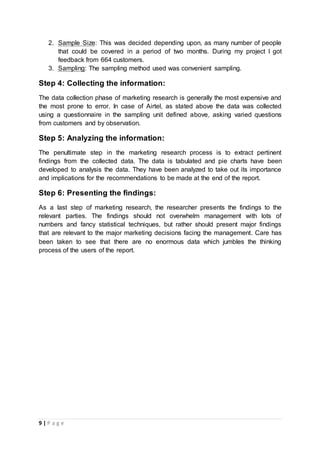 9 | P a g e
2. Sample Size: This was decided depending upon, as many number of people
that could be covered in a period of two months. During my project I got
feedback from 664 customers.
3. Sampling: The sampling method used was convenient sampling.
Step 4: Collecting the information:
The data collection phase of marketing research is generally the most expensive and
the most prone to error. In case of Airtel, as stated above the data was collected
using a questionnaire in the sampling unit defined above, asking varied questions
from customers and by observation.
Step 5: Analyzing the information:
The penultimate step in the marketing research process is to extract pertinent
findings from the collected data. The data is tabulated and pie charts have been
developed to analysis the data. They have been analyzed to take out its importance
and implications for the recommendations to be made at the end of the report.
Step 6: Presenting the findings:
As a last step of marketing research, the researcher presents the findings to the
relevant parties. The findings should not overwhelm management with lots of
numbers and fancy statistical techniques, but rather should present major findings
that are relevant to the major marketing decisions facing the management. Care has
been taken to see that there are no enormous data which jumbles the thinking
process of the users of the report.
 