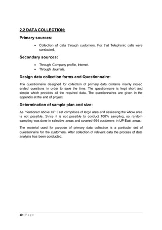 10 | P a g e
2.2 DATA COLLECTION:
Primary sources:
 Collection of data through customers. For that Telephonic calls were
conducted.
Secondary sources:
 Through Company profile, Internet.
 Through Journals.
Design data collection forms and Questionnaire:
The questionnaire designed for collection of primary data contains mainly closed
ended questions in order to save the time. The questionnaire is kept short and
simple which provides all the required data. The questionnaires are given in the
appendix at the end of project.
Determination of sample plan and size:
As mentioned above UP East comprises of large area and assessing the whole area
is not possible. Since it is not possible to conduct 100% sampling, so random
sampling was done in selective areas and covered 664 customers in UP East areas.
The material used for purpose of primary data collection is a particular set of
questionnaire for the customers. After collection of relevant data the process of data
analysis has been conducted.
 