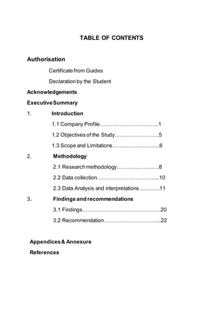 TABLE OF CONTENTS
Authorisation
Certificate from Guides
Declaration by the Student
Acknowledgements
ExecutiveSummary
1. Introduction
1.1 Company Profile…………………………....1
1.2 Objectives of the Study…………………….5
1.3 Scope and Limitations……………………...6
2. Methodology
2.1 Researchmethodology……………………8
2.2 Data collection……………………………...10
2.3 Data Analysis and interpretations…….…..11
3. Findings and recommendations
3.1 Findings…………………………………..….20
3.2 Recommendation…………………………...22
Appendices& Annexure
References
 