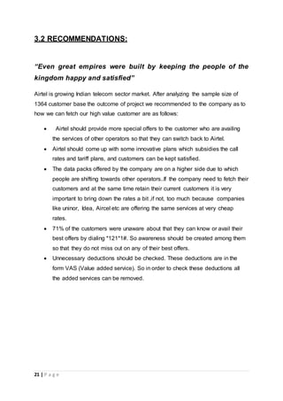 21 | P a g e
3.2 RECOMMENDATIONS:
“Even great empires were built by keeping the people of the
kingdom happy and satisfied”
Airtel is growing Indian telecom sector market. After analyzing the sample size of
1364 customer base the outcome of project we recommended to the company as to
how we can fetch our high value customer are as follows:
 Airtel should provide more special offers to the customer who are availing
the services of other operators so that they can switch back to Airtel.
 Airtel should come up with some innovative plans which subsidies the call
rates and tariff plans, and customers can be kept satisfied.
 The data packs offered by the company are on a higher side due to which
people are shifting towards other operators..If the company need to fetch their
customers and at the same time retain their current customers it is very
important to bring down the rates a bit ,if not, too much because companies
like uninor, Idea, Aircel etc are offering the same services at very cheap
rates.
 71% of the customers were unaware about that they can know or avail their
best offers by dialing *121*1#. So awareness should be created among them
so that they do not miss out on any of their best offers.
 Unnecessary deductions should be checked. These deductions are in the
form VAS (Value added service). So in order to check these deductions all
the added services can be removed.
 