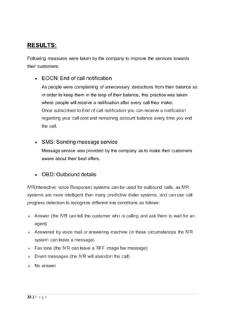 22 | P a g e
RESULTS:
Following measures were taken by the company to improve the services towards
their customers:
 EOCN: End of call notification
As people were complaining of unnecessary deductions from their balance so
in order to keep them in the loop of their balance, this practice was taken
where people will receive a notification after every call they make.
Once subscribed to End of call notification you can receive a notification
regarding your call cost and remaining account balance every time you end
the call.
 SMS: Sending message service
Message service was provided by the company as to make their customers
aware about their best offers.
 OBD: Outbound details
IVR(Interactive voice Response) systems can be used for outbound calls, as IVR
systems are more intelligent than many predictive dialer systems, and can use call
progress detection to recognize different line conditions as follows:
 Answer (the IVR can tell the customer who is calling and ask them to wait for an
agent)
 Answered by voice mail or answering machine (in these circumstances the IVR
system can leave a message)
 Fax tone (the IVR can leave a TIFF image fax message)
 Divert messages (the IVR will abandon the call)
 No answer
 