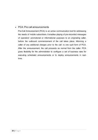 23 | P a g e
 PCA: Pre call announcements
Pre-Call Announcement (PCA) is an active communication tool for addressing
the needs of mobile subscribers. It enables playing of pre-recorded messages
of operators’ promotional or informational purposes to an originating caller,
before the outbound commencement of the call takes place. Informing a
caller of any additional charges prior to the call -is one such form of PCA.
After the announcement, the call proceeds as normal from the caller. PCA
gives flexibility for the administrator to configure a set of business rules for
executing scheduled announcements or to deploy announcements in real-
time.
 