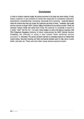 24 | P a g e
Conclusion
In order to achieve customer loyalty, the journey promises to be tough and never ending. Finally,
today’s customer is very sensitive to issues like responses to complaints Customers’
expectations constantly keep increasing, especially from a growing sector like telecom
where the choices they have are ample, the customers get close to being insatiable. Highquality
and low cost are no longer USPs’ (Unique Selling Proposition) forany service provider. These are
assumed. Today’s mobile user wants more. Firstly, the customer is constantly in search of
a better “offer” that fits his / her need. Hence loyalty is a rarity in the telecom business. With
TRAI (Telephone Regulatory Authority of India) implementing the MNP (Mobile Number
Portability), the difficulty in using a new number while switching service
providers is eliminated. The service providers will have to constantly endeavor to maintaintheir
market shares. Secondly, branding and other promotional activities seem to help only to a point,
tariffs, call rates etc. These and such other issues deserve special concern.
 