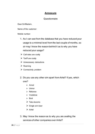 25 | P a g e
Annexure
Questionnaire
Dear Sir/Madam,
Name of the customer:
Mobile number:
1. As I can see from the database that you have reduced your
usage to a minimal level from the last couple of months, so
sir may I know the reason behind it as to why you have
reduced your usage?
 Call rates are costly
 Tariff are costly
 Unnecessary deductions
 Roaming
 Connectivity problem
2. Do you use any other sim apart from Airtel? If yes, which
one?
 Aircel
 Uninor
 Reliance
 Vodafone
 Bsnl
 Tata docomo
 Single sim User
 Airtel
3. May I know the reason as to why you are availing the
services of other companies over Airtel?
 