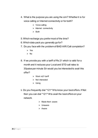 26 | P a g e
4. What is the purpose you are using the sim? Whetherit is for
voice calling or Internet connectivity or for both?
 Voice calling
 Internet connectivity
 Both
5.Which recharge you prefermost of the time?
6.Which data pack you generally go for?
7. Do you face with the problem of BAD AIR/Call completion?
 Yes
 No
8. If we provide you with a tariff of Rs 21 which is valid for a
month and it reduces your Local and STD call rates to
30paise per minute Sir would you be interested to avail this
offer?
 Want rs21 tariff
 Not interested
 Using
9. Do you frequently dial *121*1# to know your bestoffers.If Not
then you can dial *121*1# to avail the bestoffers on your
network.
 Made them aware
 Unaware
 Aware
 
