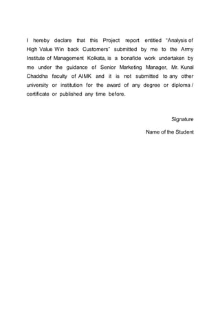 I hereby declare that this Project report entitled “Analysis of
High Value Win back Customers” submitted by me to the Army
Institute of Management Kolkata, is a bonafide work undertaken by
me under the guidance of Senior Marketing Manager, Mr. Kunal
Chaddha faculty of AIMK and it is not submitted to any other
university or institution for the award of any degree or diploma /
certificate or published any time before.
Signature
Name of the Student
 