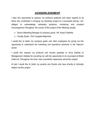 ACKNOWLEDEMENT
I take this opportunity to express my profound gratitude and deep regards to all
those who contributed in bringing my internship project to a successful closing. I am
obliged to acknowledge exemplary guidance, monitoring and constant
encouragement throughout the course of this project of the following people.
 Senior Marketing Manager & company guide : Mr. Kunal Chaddha
 Faculty Guide : Prof. Sougata Majumdar
I would like to thank my company guide and other employees for giving me this
opportunity to understand the marketing and operations practices in the Telecom
sector.
I would like express my profound and sincere gratitude to Army Institute of
Management, Kolkata for providing me with the opportunity to do my project at Bharti
Airtel Ltd. Throughout the time I had a wonderful experience about this project.
At last I would like to thank my parents and friends who have directly or indirectly
helped me this project.
 