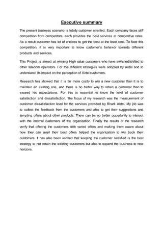 Executive summary
The present business scenario is totally customer oriented. Each company faces stiff
competition from competitors, each provides the best services at competitive rates.
As a result customer has lot of choices to get the best at the least cost. To face this
competition, it is very important to know customer’s behavior towards different
products and services.
This Project is aimed at winning High value customers who have switched/shifted to
other telecom operators. For this different strategies were adopted by Airtel and to
understand its impact on the perception of Airtel customers.
Research has showed that it is far more costly to win a new customer than it is to
maintain an existing one, and there is no better way to retain a customer than to
exceed his expectations. For this is essential to know the level of customer
satisfaction and dissatisfaction. The focus of my research was the measurement of
customer dissatisfaction level for the services provided by Bharti Airtel. My job was
to collect the feedback from the customers and also to get their suggestions and
tempting offers about other products. There can be no better opportunity to interact
with the internal customers of the organization. Finally the results of the research
verify that offering the customers with varied offers and making them aware about
how they can avail their best offers helped the organization to win back their
customers. It has also been verified that keeping the customer satisfied is the best
strategy to not retain the existing customers but also to expand the business to new
horizons.
 