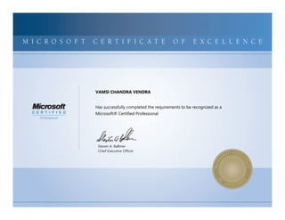 MICROSOFTCERTIFIEDPROFESSIONALMICROSOFTCERTIFIEDPROFESSIONALMICROSOFTCERTIFIEDPROFESSIONALMICROSOFTCERTIFIEDPROFESSIONALMICROSOFTCERTIFIEDPROFESSIONALMICROSOFTCERTIFIEDPROFESSIONALMICROSOFTCERTIFIEDPROFESSIONALMICROSOFTCERTIFIEDPROFESSIONALMICROSOFTCERTIFIEDPROFESSIONALMICROSOFTCERTIFIEDPROFESSIONALMICROSOFTCERTIFIEDPROFESSIONALMICROSOFTCERTIFIEDPROFESSIONALMICROSOFTCERTIFIEDPROFESSIONALMICROSOFTCERTIFIEDPROFESSIONALMICROSOFTCERTIFIEDPROFESSIONALMICROSOFTCERTIFIEDPROFESSIONALMICROSOFTCERTIFIEDPROFESSIONALMICROSOFTCERTIFIEDPROFESSIONALMICROSOFTCERTIFIEDPROFESSIONALMICROSOFTCERTIFIEDPROFESSIONALMICROSOFTCERTIFIEDPROFESSIONALMICROSOFTCERTIFIEDPROFESSIONALMICROSOFTCERTIFIEDPROFESSIONALMICROSOFTCERTIFIEDPROFESSIONALMICROSOFTCERTIFIED
MICROSOFTCERTIFIEDPROFESSIONALMICROSOFTCERTIFIEDPROFESSIONALMICROSOFTCERTIFIEDPROFESSIONALMICROSOFTCERTIFIEDPROFESSIONALMICROSOFTCERTIFIEDPROFESSIONALMICROSOFTCERTIFIEDPROFESSIONALMICROSOFTCERTIFIEDPROFESSIONALMICROSOFTCERTIFIEDPROFESSIONALMICROSOFTCERTIFIEDPROFESSIONALMICROSOFTCERTIFIEDPROFESSIONALMICROSOFTCERTIFIEDPROFESSIONALMICROSOFTCERTIFIEDPROFESSIONALMICROSOFTCERTIFIEDPROFESSIONALMICROSOFTCERTIFIEDPROFESSIONALMICROSOFTCERTIFIEDPROFESSIONALMICROSOFTCERTIFIEDPROFESSIONALMICROSOFTCERTIFIEDPROFESSIONALMICROSOFTCERTIFIEDPROFESSIONALMICROSOFTCERTIFIEDPROFESSIONALMICROSOFTCERTIFIEDPROFESSIONALMICROSOFTCERTIFIEDPROFESSIONALMICROSOFTCERTIFIEDPROFESSIONALMICROSOFTCERTIFIEDPROFESSIONALMICROSOFTCERTIFIEDPROFESSIONALMICROSOFTCERTIFIED
M I C R O S O F T C E R T I F I C A T E O F E X C E L L E N C E
Steven A. Ballmer
Chief Executive Ofﬁcer
VAMSI CHANDRA VENDRA
Has successfully completed the requirements to be recognized as a
Microsoft® Certified Professional
 