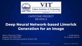 School of Computer Science and Engineering Register No: 19BCE1367
Deep Neural Network-based Limerick
Generation for an Image
Name: Divyanshi Thapa
Register No: 19BCE1367
Programme and Specialization: B.Tech CSE
CAPSTONE PROJECT
REVIEW 2
Guide Name:
Dr. Praveen Joe I R
 