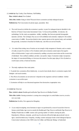 P a g e | 16
19BCH067
16
(1) Article by: Guy Castley, Clare Moriisom, Ralf Bubkley
Place Article is about: New Zealand
Title ofthe Article: Going on Safari? Research shows ecotourism can help endangered species
Published on: The Conversation (Academic rigour, journalistic flair)
 The work focused on whether the ecotourism is positive or poor for endangered species identified in the
Red List of Nature Conservation International Union. To forecast the probability of extinction, the
methodology for this study uses population viability modelling that forecasts potential demographic
dynamics and time. The techniques they use are well established and commonly employed in the realistic
conservation of wildlife. Researcherslooked at nine separate species in the reported study, and concluded
that generally, ecotourism is beneficial for biodiversity and offers net survival benefits.
 It is noticed that existing rates of tourism are not enough to help orangutans in Sumatra, and as a matter
of reality are poor for sea lions in New Zealand, small-scale ecotourism cannot repress the negative
effects of deforestation. Larger-scale ecotourism by enabling ecosystem conservation and the resurrection
of individuals from confined conditions provides a net positive impact. Ecotourism simply incorporates
the impact of concentrated fishing as it increases the amount of sea lion pups dying in New Zealand as a
result of pure activity at haul-out locations.
 The study emphasizes three main points:
1. To predict how ecotourism affects biodiversity, we need to learn details about it; ecotourism requires both
biologists and social scientists.
2. The effects of ecotourism are not universal: it depends on the organisms and local conditions whether
ecotourism is successfulor poor.
3. Ecotourism will help to save threatened organisms from destruction at appropriate rates.
(2) Article by: Neha Jain
Place Article is about: Bandhavgarh and Kanha Tiger Reserves in Madhya Pradesh
Title ofthe Article: Soaring ecotourism is causing stress among tigers in central Indian reserves,reveals a
new case study
Published on: Scroll.in, First appeared on Mongabay
 A case study investigating stress hormones in tigers was performed by a team of researchers from two
famous centralIndian tiger reserves namely the Bandhavgarh Tiger Reserve and Kanha Tiger Reserves in
Madhya Pradesh due to wildlife tourism and a growing number of vehicles entering the parks.
Reproductive efficiency, immunity, growth may be adversely affected by high glucocorticoid rates in
tigers, stated Govindaswamy Umapathy, a leading scientist and project leader at the Endangered Species
Conservation Laboratory at the CSIR Centre for Cellular and Molecular Biology in Hyderabad.
 