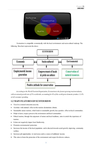 P a g e | 5
19BCH067
5
Ecotourism is compatible economically with the local environment and socio-cultural makeup. The
following flowchart represents the above:
According to the World TourismOrganization, Ecotourism is the fastest-growing tourismindustry
with an annual growth rate of 5% worldwide,accounting for 6% of the world gross domestic product, 11.4%
of all consumer spending.
1.2 MAIN FEATURES OF ECOTOURISM
 Travel to a natural attraction area/site.
 Activities with minimal effect on the tourism destinations climate.
 Sustainable nature tourism, which leads to sustainable growth, has a positive effect on local communities.
 Helps to learn, respect,preserve the environment and local communities.
 Ethical tourism, through the enjoyment of nature and local traditions, aims to enrich the experience of
tourism.
 It does not negatively impact local biodiversity.
 Promotes environmental protection.
 Increases the income of the local population and is directed towards social growth, improving community
welfare.
 Increases job opportunities in rural areas and is a source of additional income.
 This aims to foster the protection of the environment and respect for diverse cultures.
 