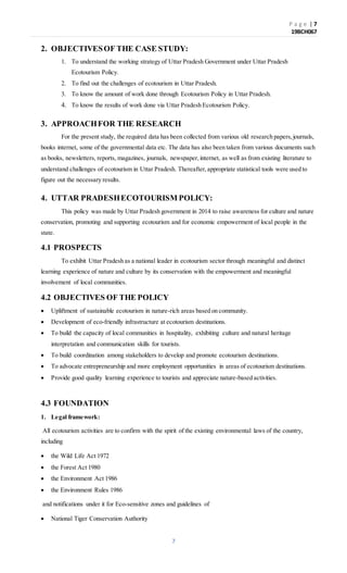P a g e | 7
19BCH067
7
2. OBJECTIVESOF THE CASE STUDY:
1. To understand the working strategy of Uttar Pradesh Government under Uttar Pradesh
Ecotourism Policy.
2. To find out the challenges of ecotourism in Uttar Pradesh.
3. To know the amount of work done through Ecotourism Policy in Uttar Pradesh.
4. To know the results of work done via Uttar Pradesh Ecotourism Policy.
3. APPROACHFOR THE RESEARCH
For the present study, the required data has been collected from various old research papers,journals,
books internet, some of the governmental data etc. The data has also been taken from various documents such
as books, newsletters, reports, magazines, journals, newspaper,internet, as well as from existing literature to
understand challenges of ecotourism in Uttar Pradesh. Thereafter,appropriate statistical tools were used to
figure out the necessary results.
4. UTTAR PRADESHECOTOURISM POLICY:
This policy was made by Uttar Pradesh government in 2014 to raise awareness for culture and nature
conservation, promoting and supporting ecotourism and for economic empowerment of local people in the
state.
4.1 PROSPECTS
To exhibit Uttar Pradesh as a national leader in ecotourism sector through meaningful and distinct
learning experience of nature and culture by its conservation with the empowerment and meaningful
involvement of local communities.
4.2 OBJECTIVES OF THE POLICY
 Upliftment of sustainable ecotourism in nature-rich areas based on community.
 Development of eco-friendly infrastructure at ecotourism destinations.
 To build the capacity of local communities in hospitality, exhibiting culture and natural heritage
interpretation and communication skills for tourists.
 To build coordination among stakeholders to develop and promote ecotourism destinations.
 To advocate entrepreneurship and more employment opportunities in areas of ecotourism destinations.
 Provide good quality learning experience to tourists and appreciate nature-based activities.
4.3 FOUNDATION
1. Legal framework:
All ecotourism activities are to confirm with the spirit of the existing environmental laws of the country,
including
 the Wild Life Act 1972
 the Forest Act 1980
 the Environment Act 1986
 the Environment Rules 1986
and notifications under it for Eco-sensitive zones and guidelines of
 National Tiger Conservation Authority
 