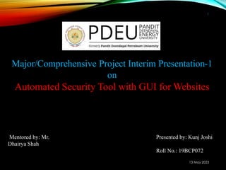 13 May 2023
1
Mentored by: Mr.
Dhairya Shah
Presented by: Kunj Joshi
Roll No.: 19BCP072
Major/Comprehensive Project Interim Presentation-1
on
Automated Security Tool with GUI for Websites
 