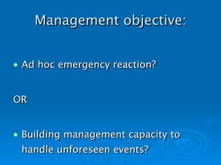 Management objective: Ad hoc emergency reaction? OR Building management capacity to handle unforeseen events?   