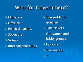 Who for Government? Ministers Officials Political parties Sponsors Voters International allies The public in general Tax-payers Consumer and lobby groups Lawyers The media ?   