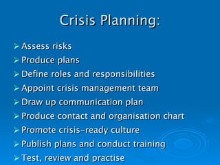 Crisis Planning: Assess risks Produce plans Define roles and responsibilities Appoint crisis management team Draw up communication plan Produce contact and organisation chart   Promote crisis-ready culture Publish plans and conduct training Test, review and practise 