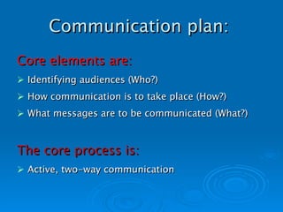 Communication plan:   Core elements are: Identifying audiences (Who?) How communication is to take place (How?) What messages are to be communicated (What?)   The core process is: Active, two-way communication 