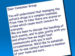 Dear Consumer Group You will understand that managing the nation’s drugs is a complex business. From time to time there are scares or crises which cause much concern to everyone. We are keen to discuss the handling of such events, and to plan jointly with you and others how we might best communicate with you in such circumstances. We’d like to establish one-to-one contact between a member of your team and ours…   