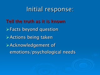 Initial response: Tell the truth as it is known Facts beyond question Actions being taken Acknowledgement of emotions/psychological needs   