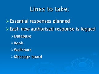 Lines to take: Essential responses planned Each new authorised response is logged Database Book Wallchart Message board   
