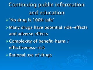 Continuing public information and education ‘ No drug is 100% safe’ Many drugs have potential side-effects and adverse effects Complexity of benefit-harm / effectiveness-risk Rational use of drugs   