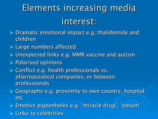 Elements increasing media interest: Dramatic emotional impact e.g. thalidomide and children Large numbers affected Unexpected links e.g. MMR vaccine and autism Polarised opinions Conflict e.g. health professionals vs. pharmaceutical companies, or between professionals Geography e.g. proximity to own country, hospital etc Emotive pigeonholes e.g. ‘miracle drug’, ‘poison’ Links to celebrities   