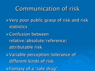 Communication of risk Very poor public grasp of risk and risk statistics Confusion between relative/absolute/reference/ attributable risk Variable perception/tolerance of different kinds of risk Fantasy of a ‘safe drug’   