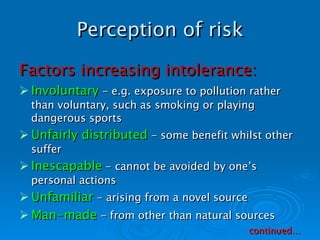 Perception of risk Factors increasing intolerance: Involuntary  - e.g. exposure to pollution rather than voluntary, such as smoking or playing dangerous sports Unfairly distributed  - some benefit whilst other suffer Inescapable  - cannot be avoided by one’s personal actions Unfamiliar  - arising from a novel source Man-made  - from other than natural sources continued… 
