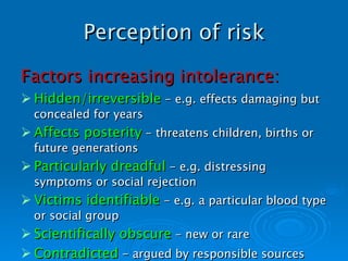 Perception of risk Factors increasing intolerance: Hidden/irreversible  - e.g. effects damaging but concealed for years Affects posterity  - threatens children, births or future generations Particularly dreadful  - e.g. distressing symptoms or social rejection Victims identifiable  - e.g. a particular blood type or social group Scientifically obscure  - new or rare Contradicted  - argued by responsible sources   