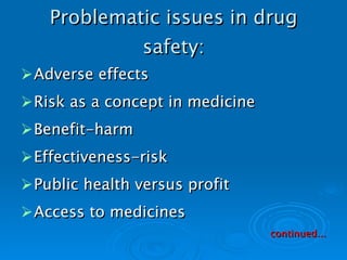Problematic issues in drug safety: Adverse effects Risk as a concept in medicine Benefit-harm Effectiveness-risk Public health versus profit Access to medicines continued... 