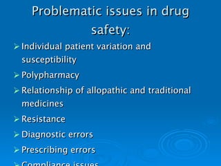 Problematic issues in drug safety: Individual patient variation and susceptibility Polypharmacy Relationship of allopathic and traditional medicines Resistance Diagnostic errors Prescribing errors Compliance issues   