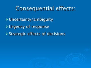 Consequential effects: Uncertainty/ambiguity Urgency of response Strategic effects of decisions   
